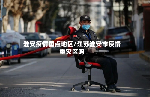 淮安疫情重点地区/江苏淮安市疫情重灾区吗