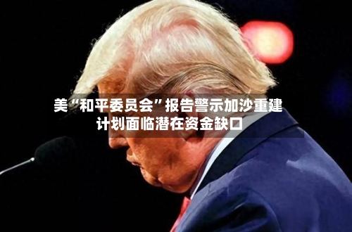 美“和平委员会”报告警示加沙重建计划面临潜在资金缺口