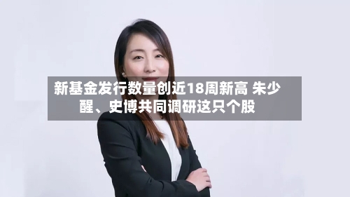 新基金发行数量创近18周新高 朱少醒	、史博共同调研这只个股-第3张图片