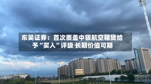 东吴证券：首次覆盖中银航空租赁给予“买入”评级 长期价值可期-第2张图片