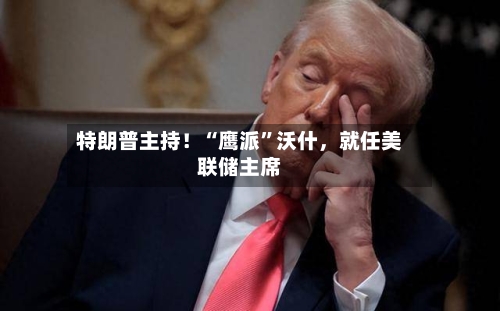 特朗普主持！“鹰派	”沃什，就任美联储主席-第2张图片