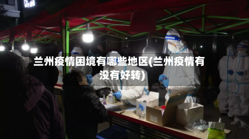 兰州疫情困境有哪些地区(兰州疫情有没有好转)