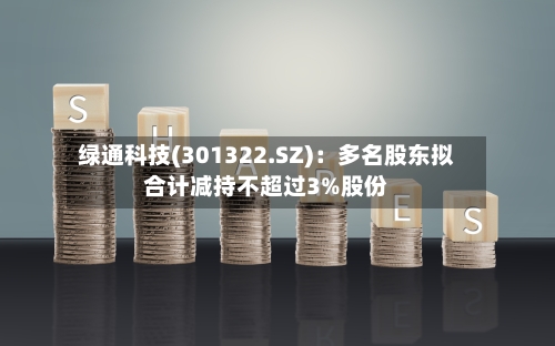 绿通科技(301322.SZ)：多名股东拟合计减持不超过3%股份