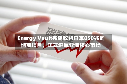 Energy Vault完成收购日本850兆瓦储能项目，正式进军亚洲核心市场-第2张图片