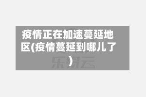 疫情正在加速蔓延地区(疫情蔓延到哪儿了)